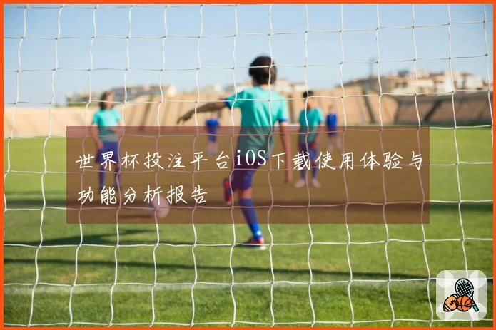 世界杯投注平台iOS下载使用体验与功能分析报告